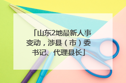 山东2地最新人事变动，涉县（市）委书记、代理县长