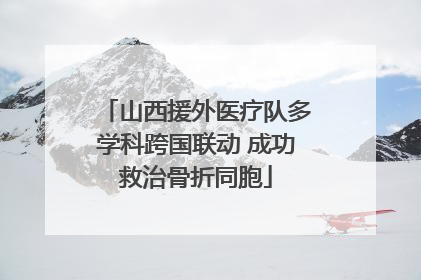 山西援外医疗队多学科跨国联动 成功救治骨折同胞