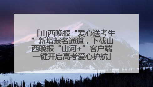 山西晚报“爱心送考生”新增报名通道，下载山西晚报“山河+”客户端一键开启高考爱心护航
