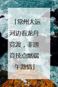 常州大运河边看龙舟竞渡，非遗竞技点燃端午激情