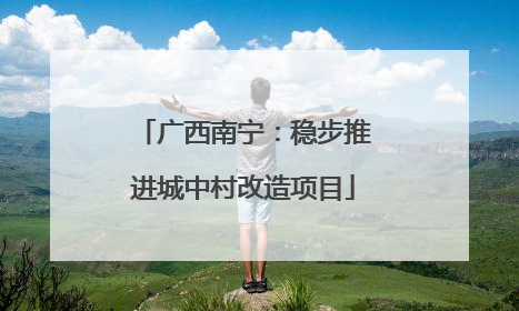 广西南宁：稳步推进城中村改造项目