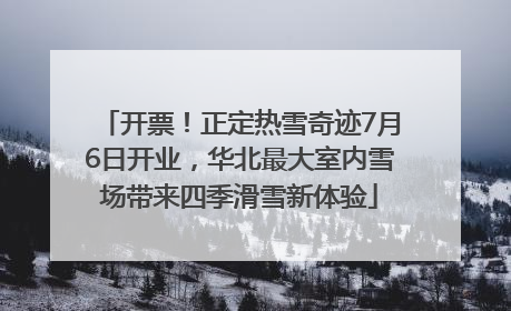 开票！正定热雪奇迹7月6日开业，华北最大室内雪场带来四季滑雪新体验