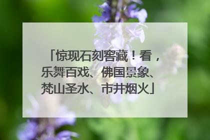 惊现石刻窖藏！看，乐舞百戏、佛国景象、梵山圣水、市井烟火