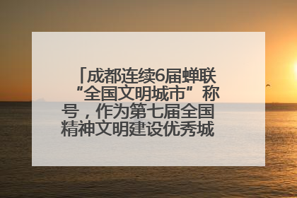 成都连续6届蝉联“全国文明城市”称号，作为第七届全国精神文明建设优秀城市代表参会