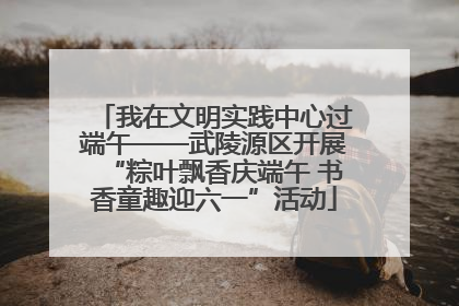 我在文明实践中心过端午——武陵源区开展“粽叶飘香庆端午 书香童趣迎六一”活动