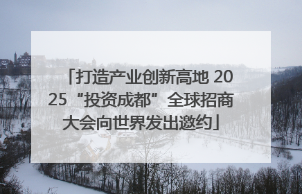 打造产业创新高地 2025“投资成都”全球招商大会向世界发出邀约