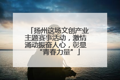 扬州这场文创产业主题赛事活动，激情涌动振奋人心，彰显“青春力量”