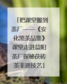 把课堂搬到茶厂——《安化黑茶品鉴》课堂走进益阳茶厂探秘茯砖茶非遗技艺