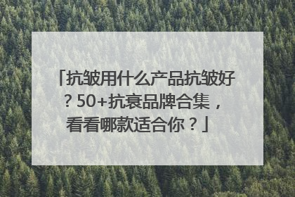 抗皱用什么产品抗皱好？50+抗衰品牌合集，看看哪款适合你？