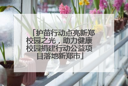 护苗行动点亮新郑校园之光，助力健康校园捐建行动公益项目落地新郑市