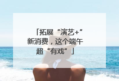 拓展“演艺+”新消费，这个端午超“有戏”