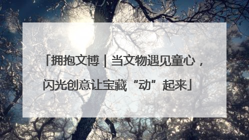 拥抱文博｜当文物遇见童心，闪光创意让宝藏“动”起来