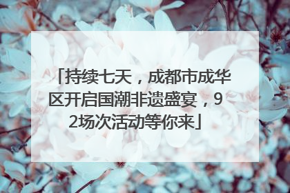持续七天，成都市成华区开启国潮非遗盛宴，92场次活动等你来