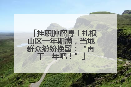 挂职肿瘤博士扎根山区一年期满，当地群众纷纷挽留：“再干一年吧！”