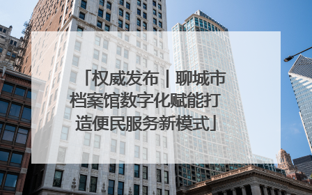 权威发布｜聊城市档案馆数字化赋能打造便民服务新模式