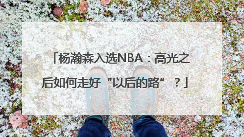 杨瀚森入选NBA：高光之后如何走好“以后的路”？
