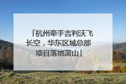 杭州牵手吉利沃飞长空，华东区域总部项目落地萧山