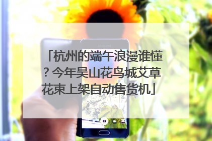 杭州的端午浪漫谁懂？今年吴山花鸟城艾草花束上架自动售货机