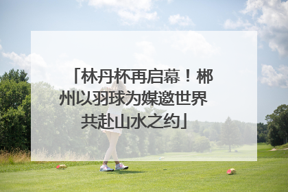 林丹杯再启幕！郴州以羽球为媒邀世界共赴山水之约