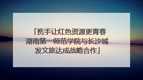 携手让红色资源更青春 湖南第一师范学院与长沙城发文旅达成战略合作