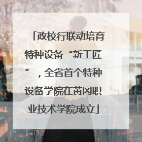 政校行联动培育特种设备“新工匠”，全省首个特种设备学院在黄冈职业技术学院成立