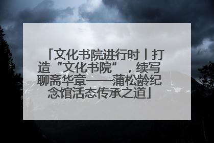 文化书院进行时丨打造“文化书院”，续写聊斋华章——蒲松龄纪念馆活态传承之道
