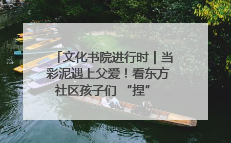 文化书院进行时｜当彩泥遇上父爱！看东方社区孩子们 “捏” 出心目中的爸爸