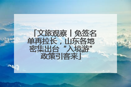 文旅观察丨免签名单再拉长，山东各地密集出台“入境游”政策引客来