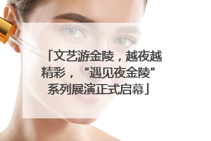文艺游金陵，越夜越精彩，“遇见夜金陵”系列展演正式启幕