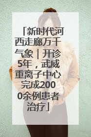 新时代河西走廊万千气象｜开诊5年，武威重离子中心完成2000余例患者治疗