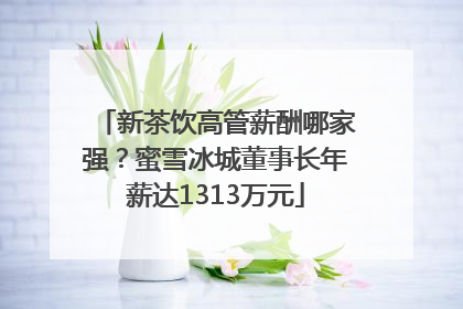 新茶饮高管薪酬哪家强？蜜雪冰城董事长年薪达1313万元