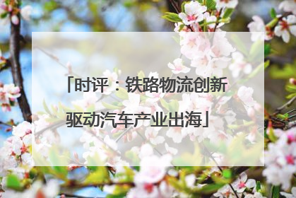 时评：铁路物流创新驱动汽车产业出海