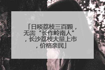 日啖荔枝三百颗，无需“长作岭南人”，长沙荔枝大量上市，价格亲民