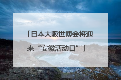 日本大阪世博会将迎来“安徽活动日”