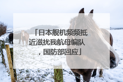 日本舰机频频抵近滋扰我航母编队，国防部回应