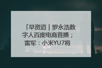 早资道｜罗永浩数字人百度电商首播；雷军：小米YU7将于6月底发布