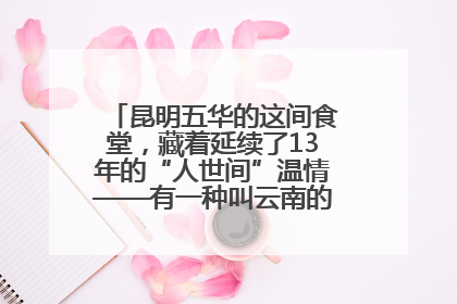 昆明五华的这间食堂，藏着延续了13年的“人世间”温情——有一种叫云南的生活之365天