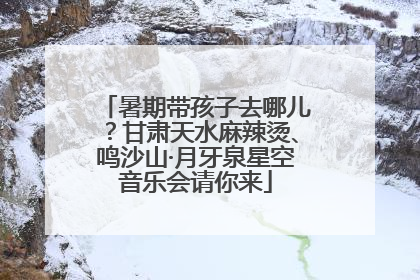 暑期带孩子去哪儿？甘肃天水麻辣烫、鸣沙山·月牙泉星空音乐会请你来