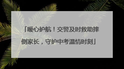 暖心护航！交警及时救助摔倒家长，守护中考温情时刻