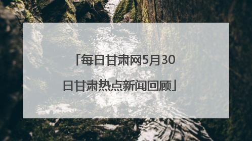 每日甘肃网5月30日甘肃热点新闻回顾