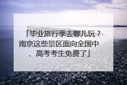 毕业旅行季去哪儿玩？南京这些景区面向全国中、高考考生免费了