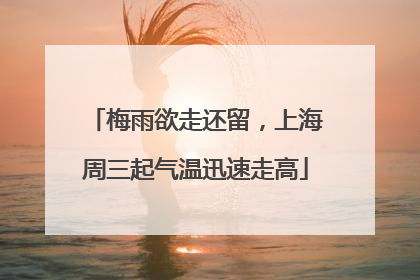 梅雨欲走还留，上海周三起气温迅速走高