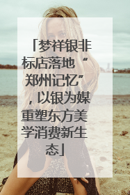 梦祥银非标店落地“郑州记忆”，以银为媒重塑东方美学消费新生态