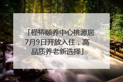 槿椿颐养中心桃源居7月9日开放入住，高品质养老新选择