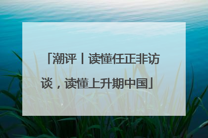 潮评丨读懂任正非访谈，读懂上升期中国