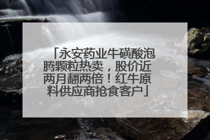 永安药业牛磺酸泡腾颗粒热卖，股价近两月翻两倍！红牛原料供应商抢食客户
