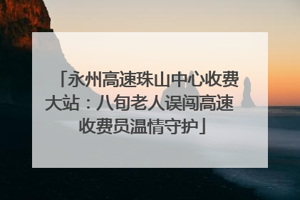 永州高速珠山中心收费大站：八旬老人误闯高速 收费员温情守护