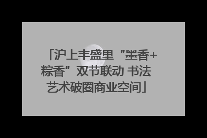 沪上丰盛里“墨香+粽香”双节联动 书法艺术破圈商业空间