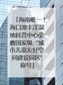 海南唯一！海口潭丰洋湿地科普中心荣膺国家级“城市儿童友好空间建设园区”称号