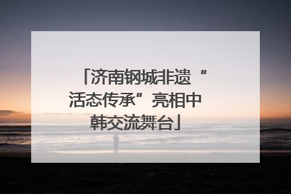 济南钢城非遗“活态传承”亮相中韩交流舞台